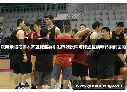 姚明亲临乌鲁木齐篮球盛宴引发热烈反响与球迷互动精彩瞬间回顾