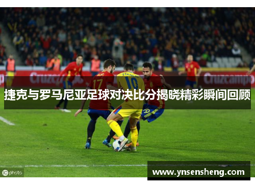 捷克与罗马尼亚足球对决比分揭晓精彩瞬间回顾