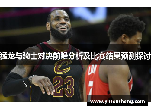 猛龙与骑士对决前瞻分析及比赛结果预测探讨